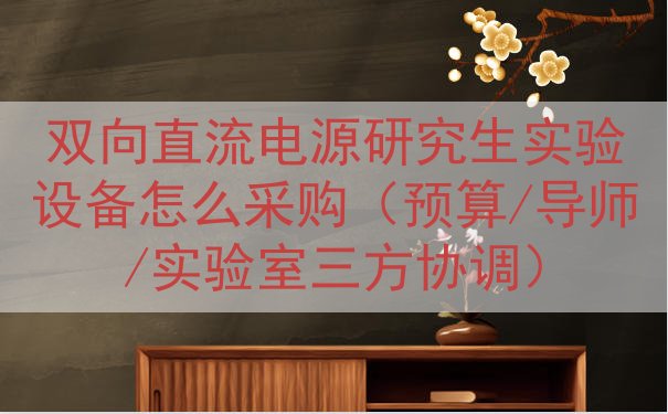 双向直流电源研究生实验设备怎么采购（预算/导师/实验室三方协...