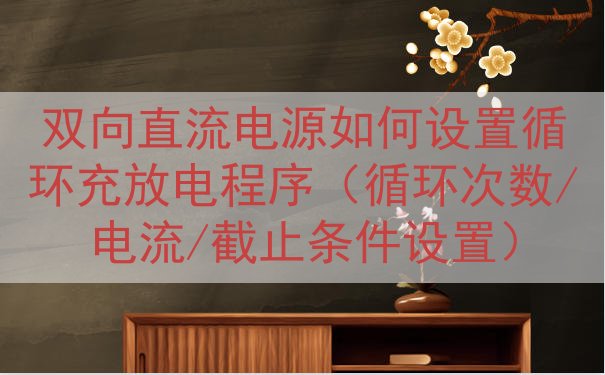 双向直流电源如何设置循环充放电程序（循环次数/电流/截止条件...