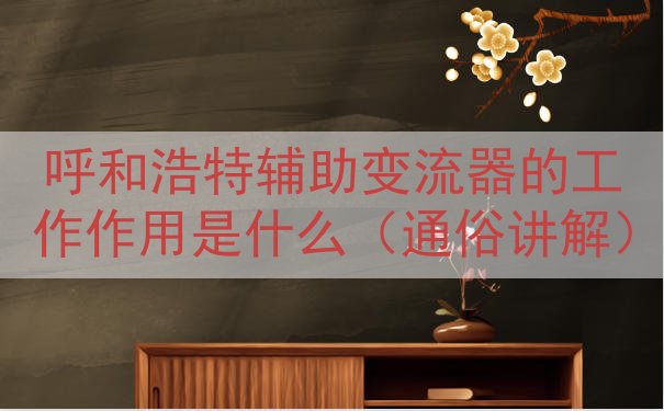 呼和浩特辅助变流器的工作作用是什么（通俗讲解）